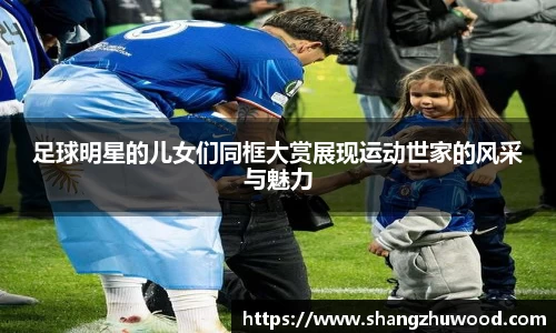 足球明星的儿女们同框大赏展现运动世家的风采与魅力